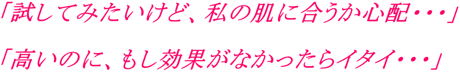 「試してみたいけど、私の肌に合うか心配・・・」  「高いのに、もし効果がなかったらイタイ・・・」