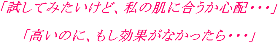 「試してみたいけど、私の肌に合うか心配・・・」 「高いのに、もし効果がなかったらイタイ・・・」